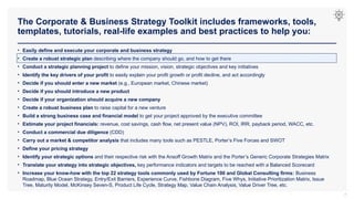 The Corporate & Business Strategy Toolkit includes frameworks, tools,
templates, tutorials, real-life examples and best practices to help you:
7
• Easily define and execute your corporate and business strategy
• Create a robust strategic plan describing where the company should go, and how to get there
• Conduct a strategic planning project to define your mission, vision, strategic objectives and key initiatives
• Identify the key drivers of your profit to easily explain your profit growth or profit decline, and act accordingly
• Decide if you should enter a new market (e.g., European market, Chinese market)
• Decide if you should introduce a new product
• Decide if your organization should acquire a new company
• Create a robust business plan to raise capital for a new venture
• Build a strong business case and financial model to get your project approved by the executive committee
• Estimate your project financials: revenue, cost savings, cash flow, net present value (NPV), ROI, IRR, payback period, WACC, etc.
• Conduct a commercial due diligence (CDD)
• Carry out a market & competitor analysis that includes many tools such as PESTLE, Porter’s Five Forces and SWOT
• Define your pricing strategy
• Identify your strategic options and their respective risk with the Ansoff Growth Matrix and the Porter’s Generic Corporate Strategies Matrix
• Translate your strategy into strategic objectives, key performance indicators and targets to be reached with a Balanced Scorecard
• Increase your know-how with the top 22 strategy tools commonly used by Fortune 100 and Global Consulting firms: Business
Roadmap, Blue Ocean Strategy, Entry/Exit Barriers, Experience Curve, Fishbone Diagram, Five Whys, Initiative Prioritization Matrix, Issue
Tree, Maturity Model, McKinsey Seven-S, Product Life Cycle, Strategy Map, Value Chain Analysis, Value Driver Tree, etc.
 