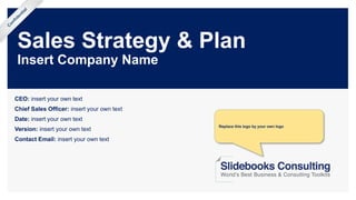 Sales Strategy & Plan
Insert Company Name
CEO: insert your own text
Chief Sales Officer: insert your own text
Date: insert your own text
Version: insert your own text
Contact Email: insert your own text
Confidential
Replace this logo by your own logo
 