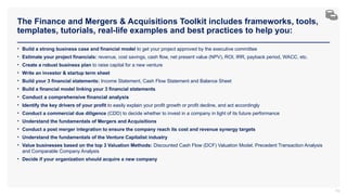 The Finance and Mergers & Acquisitions Toolkit includes frameworks, tools,
templates, tutorials, real-life examples and best practices to help you:
74
• Build a strong business case and financial model to get your project approved by the executive committee
• Estimate your project financials: revenue, cost savings, cash flow, net present value (NPV), ROI, IRR, payback period, WACC, etc.
• Create a robust business plan to raise capital for a new venture
• Write an investor & startup term sheet
• Build your 3 financial statements: Income Statement, Cash Flow Statement and Balance Sheet
• Build a financial model linking your 3 financial statements
• Conduct a comprehensive financial analysis
• Identify the key drivers of your profit to easily explain your profit growth or profit decline, and act accordingly
• Conduct a commercial due diligence (CDD) to decide whether to invest in a company in light of its future performance
• Understand the fundamentals of Mergers and Acquisitions
• Conduct a post merger integration to ensure the company reach its cost and revenue synergy targets
• Understand the fundamentals of the Venture Capitalist industry
• Value businesses based on the top 3 Valuation Methods: Discounted Cash Flow (DCF) Valuation Model, Precedent Transaction Analysis
and Comparable Company Analysis
• Decide if your organization should acquire a new company
 