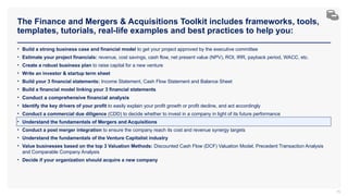 The Finance and Mergers & Acquisitions Toolkit includes frameworks, tools,
templates, tutorials, real-life examples and best practices to help you:
75
• Build a strong business case and financial model to get your project approved by the executive committee
• Estimate your project financials: revenue, cost savings, cash flow, net present value (NPV), ROI, IRR, payback period, WACC, etc.
• Create a robust business plan to raise capital for a new venture
• Write an investor & startup term sheet
• Build your 3 financial statements: Income Statement, Cash Flow Statement and Balance Sheet
• Build a financial model linking your 3 financial statements
• Conduct a comprehensive financial analysis
• Identify the key drivers of your profit to easily explain your profit growth or profit decline, and act accordingly
• Conduct a commercial due diligence (CDD) to decide whether to invest in a company in light of its future performance
• Understand the fundamentals of Mergers and Acquisitions
• Conduct a post merger integration to ensure the company reach its cost and revenue synergy targets
• Understand the fundamentals of the Venture Capitalist industry
• Value businesses based on the top 3 Valuation Methods: Discounted Cash Flow (DCF) Valuation Model, Precedent Transaction Analysis
and Comparable Company Analysis
• Decide if your organization should acquire a new company
 