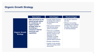 Organic Growth Strategy
Organic Growth
Strategy
Description Advantages Disadvantages
Often perceived as the
default growth option
for companies, an
organic growth
strategy relies on
developing a
company’s internal
resources and
capabilities
• Provides deeper first-hand
knowledge that is likely to
be internalized in the
company
• Helps spread investment
over time and reduce
upfront commitment
• There are no availability
constraints, that is to say
that the company is not
dependent on the
availability of suitable
acquisition targets or
potential alliance partners
• Strategic independence
• Creation of new activities
within the existing culture
environment
• Can be slow, expensive,
and risky
• Difficult to use existing
capabilities as the platform
for major leaps in terms of
innovation, diversification,
or internationalization
77
 