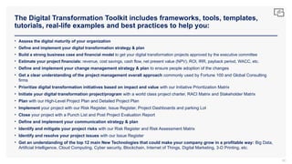 The Digital Transformation Toolkit includes frameworks, tools, templates,
tutorials, real-life examples and best practices to help you:
80
• Assess the digital maturity of your organization
• Define and implement your digital transformation strategy & plan
• Build a strong business case and financial model to get your digital transformation projects approved by the executive committee
• Estimate your project financials: revenue, cost savings, cash flow, net present value (NPV), ROI, IRR, payback period, WACC, etc.
• Define and implement your change management strategy & plan to ensure people adoption of the changes
• Get a clear understanding of the project management overall approach commonly used by Fortune 100 and Global Consulting
firms
• Prioritize digital transformation initiatives based on impact and value with our Initiative Prioritization Matrix
• Initiate your digital transformation project/program with a world class project charter, RACI Matrix and Stakeholder Matrix
• Plan with our High-Level Project Plan and Detailed Project Plan
• Implement your project with our Risk Register, Issue Register, Project Dashboards and parking Lot
• Close your project with a Punch List and Post Project Evaluation Report
• Define and implement your communication strategy & plan
• Identify and mitigate your project risks with our Risk Register and Risk Assessment Matrix
• Identify and resolve your project issues with our Issue Register
• Get an understanding of the top 12 main New Technologies that could make your company grow in a profitable way: Big Data,
Artificial Intelligence, Cloud Computing, Cyber security, Blockchain, Internet of Things, Digital Marketing, 3-D Printing, etc.
 