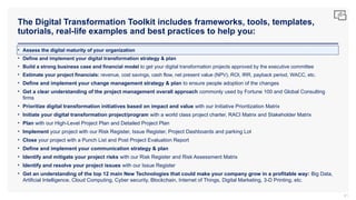 The Digital Transformation Toolkit includes frameworks, tools, templates,
tutorials, real-life examples and best practices to help you:
81
• Assess the digital maturity of your organization
• Define and implement your digital transformation strategy & plan
• Build a strong business case and financial model to get your digital transformation projects approved by the executive committee
• Estimate your project financials: revenue, cost savings, cash flow, net present value (NPV), ROI, IRR, payback period, WACC, etc.
• Define and implement your change management strategy & plan to ensure people adoption of the changes
• Get a clear understanding of the project management overall approach commonly used by Fortune 100 and Global Consulting
firms
• Prioritize digital transformation initiatives based on impact and value with our Initiative Prioritization Matrix
• Initiate your digital transformation project/program with a world class project charter, RACI Matrix and Stakeholder Matrix
• Plan with our High-Level Project Plan and Detailed Project Plan
• Implement your project with our Risk Register, Issue Register, Project Dashboards and parking Lot
• Close your project with a Punch List and Post Project Evaluation Report
• Define and implement your communication strategy & plan
• Identify and mitigate your project risks with our Risk Register and Risk Assessment Matrix
• Identify and resolve your project issues with our Issue Register
• Get an understanding of the top 12 main New Technologies that could make your company grow in a profitable way: Big Data,
Artificial Intelligence, Cloud Computing, Cyber security, Blockchain, Internet of Things, Digital Marketing, 3-D Printing, etc.
 