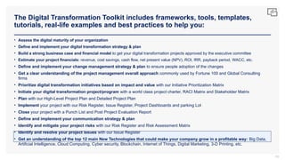 The Digital Transformation Toolkit includes frameworks, tools, templates,
tutorials, real-life examples and best practices to help you:
83
• Assess the digital maturity of your organization
• Define and implement your digital transformation strategy & plan
• Build a strong business case and financial model to get your digital transformation projects approved by the executive committee
• Estimate your project financials: revenue, cost savings, cash flow, net present value (NPV), ROI, IRR, payback period, WACC, etc.
• Define and implement your change management strategy & plan to ensure people adoption of the changes
• Get a clear understanding of the project management overall approach commonly used by Fortune 100 and Global Consulting
firms
• Prioritize digital transformation initiatives based on impact and value with our Initiative Prioritization Matrix
• Initiate your digital transformation project/program with a world class project charter, RACI Matrix and Stakeholder Matrix
• Plan with our High-Level Project Plan and Detailed Project Plan
• Implement your project with our Risk Register, Issue Register, Project Dashboards and parking Lot
• Close your project with a Punch List and Post Project Evaluation Report
• Define and implement your communication strategy & plan
• Identify and mitigate your project risks with our Risk Register and Risk Assessment Matrix
• Identify and resolve your project issues with our Issue Register
• Get an understanding of the top 12 main New Technologies that could make your company grow in a profitable way: Big Data,
Artificial Intelligence, Cloud Computing, Cyber security, Blockchain, Internet of Things, Digital Marketing, 3-D Printing, etc.
 