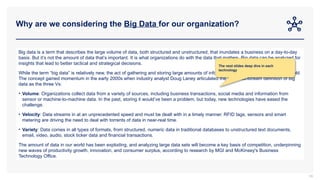 Why are we considering the Big Data for our organization?
85
Big data is a term that describes the large volume of data, both structured and unstructured, that inundates a business on a day-to-day
basis. But it’s not the amount of data that’s important. It is what organizations do with the data that matters. Big data can be analyzed for
insights that lead to better tactical and strategical decisions.
While the term “big data” is relatively new, the act of gathering and storing large amounts of information for eventual analysis is ages old.
The concept gained momentum in the early 2000s when industry analyst Doug Laney articulated the now-mainstream definition of big
data as the three Vs:
• Volume: Organizations collect data from a variety of sources, including business transactions, social media and information from
sensor or machine-to-machine data. In the past, storing it would’ve been a problem, but today, new technologies have eased the
challenge.
• Velocity: Data streams in at an unprecedented speed and must be dealt with in a timely manner. RFID tags, sensors and smart
metering are driving the need to deal with torrents of data in near-real time.
• Variety: Data comes in all types of formats, from structured, numeric data in traditional databases to unstructured text documents,
email, video, audio, stock ticker data and financial transactions.
The amount of data in our world has been exploding, and analyzing large data sets will become a key basis of competition, underpinning
new waves of productivity growth, innovation, and consumer surplus, according to research by MGI and McKinsey's Business
Technology Office.
The next slides deep dive in each
technology
 