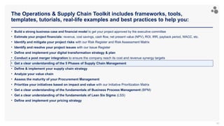 The Operations & Supply Chain Toolkit includes frameworks, tools,
templates, tutorials, real-life examples and best practices to help you:
90
• Build a strong business case and financial model to get your project approved by the executive committee
• Estimate your project financials: revenue, cost savings, cash flow, net present value (NPV), ROI, IRR, payback period, WACC, etc.
• Identify and mitigate your project risks with our Risk Register and Risk Assessment Matrix
• Identify and resolve your project issues with our Issue Register
• Define and implement your digital transformation strategy & plan
• Conduct a post merger integration to ensure the company reach its cost and revenue synergy targets
• Get a clear understanding of the 5 Phases of Supply Chain Management
• Define & implement your supply chain strategy
• Analyze your value chain
• Assess the maturity of your Procurement Management
• Prioritize your initiatives based on impact and value with our Initiative Prioritization Matrix
• Get a clear understanding of the fundamentals of Business Process Management (BPM)
• Get a clear understanding of the fundamentals of Lean Six Sigma (LSS)
• Define and implement your pricing strategy
 