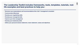 The Leadership Toolkit includes frameworks, tools, templates, tutorials, real-
life examples and best practices to help you:
97
• Structure your presentations and recommendations like a tier-1 management consultant
• Communicate effectively
• Develop your negotiating skills
• Develop your managerial skills
• Improve your time management
• Develop your leadership skills
• Define your personal mission statement, vision statement, values and objectives
 
