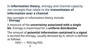 In information theory, entropy and channel capacity
are concepts that relate to the transmission of
information over a channel
Key concepts in information theory include:
• Entropy
A measure of the uncertainty associated with a single
bit. Entropy is maximized for a uniform distribution
The amount of potential information contained is a signal
is termed the entropy, usually denoted by H, which is defined
as follows:
H(X) = P(X) log P(X)
−
x
 