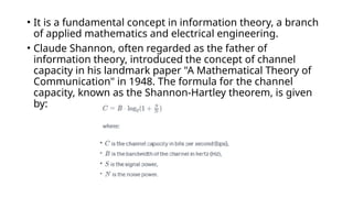 • It is a fundamental concept in information theory, a branch
of applied mathematics and electrical engineering.
• Claude Shannon, often regarded as the father of
information theory, introduced the concept of channel
capacity in his landmark paper "A Mathematical Theory of
Communication" in 1948. The formula for the channel
capacity, known as the Shannon-Hartley theorem, is given
by:
 