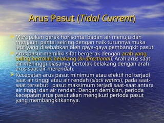 Arus Pasut (
Arus Pasut (Tidal Current
Tidal Current)
)
 Merupakan gerak horisontal badan air menuju dan
Merupakan gerak horisontal badan air menuju dan
menjauhi pantai seiring dengan naik turunnya muka
menjauhi pantai seiring dengan naik turunnya muka
laut yang disebabkan oleh gaya-gaya pembangkit pasut
laut yang disebabkan oleh gaya-gaya pembangkit pasut
 Arus pasut memiliki sifat bergerak dengan
Arus pasut memiliki sifat bergerak dengan arah yang
arah yang
saling bertolak belakang (
saling bertolak belakang (bi-directional
bi-directional). Arah arus saat
). Arah arus saat
air meninggi biasanya bertolak belakang dengan arah
air meninggi biasanya bertolak belakang dengan arah
arus saat air merendah.
arus saat air merendah.
 Kecepatan arus pasut minimum atau efektif nol terjadi
Kecepatan arus pasut minimum atau efektif nol terjadi
saat air tinggi atau air rendah (
saat air tinggi atau air rendah (slack waters
slack waters), pada saat-
), pada saat-
saat tersebut
saat tersebut pasut maksimum terjadi saat
pasut maksimum terjadi saat-saat antara
air tinggi dan air rendah. Dengan demikian, perioda
tinggi dan air rendah. Dengan demikian, perioda
kecepatan arus pasut akan mengikuti perioda pasut
kecepatan arus pasut akan mengikuti perioda pasut
yang membangkitkannya.
yang membangkitkannya.
 