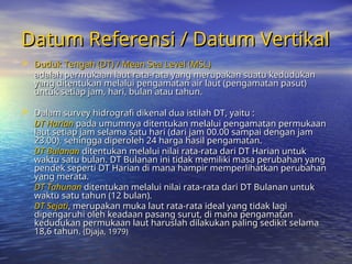 Datum Referensi / Datum Vertikal
Datum Referensi / Datum Vertikal
 Duduk Tengah (DT) / Mean Sea Level (MSL)
Duduk Tengah (DT) / Mean Sea Level (MSL)
adalah permukaan laut rata-rata yang merupakan suatu kedudukan
adalah permukaan laut rata-rata yang merupakan suatu kedudukan
yang ditentukan melalui pengamatan air laut (pengamatan pasut)
yang ditentukan melalui pengamatan air laut (pengamatan pasut)
untuk setiap jam, hari, bulan atau tahun.
untuk setiap jam, hari, bulan atau tahun.
 Dalam survey hidrografi dikenal dua istilah DT, yaitu :
Dalam survey hidrografi dikenal dua istilah DT, yaitu :
DT Harian
DT Harian pada umumnya ditentukan melalui pengamatan permukaan
pada umumnya ditentukan melalui pengamatan permukaan
laut setiap jam selama satu hari (dari jam 00.00 sampai dengan jam
laut setiap jam selama satu hari (dari jam 00.00 sampai dengan jam
23.00), sehingga diperoleh 24 harga hasil pengamatan.
23.00), sehingga diperoleh 24 harga hasil pengamatan.
DT Bulanan
DT Bulanan ditentukan melalui nilai rata-rata dari DT Harian untuk
ditentukan melalui nilai rata-rata dari DT Harian untuk
waktu satu bulan. DT Bulanan ini tidak memiliki masa perubahan yang
waktu satu bulan. DT Bulanan ini tidak memiliki masa perubahan yang
pendek seperti DT Harian di mana hampir memperlihatkan perubahan
pendek seperti DT Harian di mana hampir memperlihatkan perubahan
yang merata.
yang merata.
DT Tahunan
DT Tahunan ditentukan melalui nilai rata-rata dari DT Bulanan untuk
ditentukan melalui nilai rata-rata dari DT Bulanan untuk
waktu satu tahun (12 bulan).
waktu satu tahun (12 bulan).
DT Sejati
DT Sejati, merupakan muka laut rata-rata ideal yang tidak lagi
, merupakan muka laut rata-rata ideal yang tidak lagi
dipengaruhi oleh keadaan pasang surut, di mana pengamatan
dipengaruhi oleh keadaan pasang surut, di mana pengamatan
kedudukan permukaan laut haruslah dilakukan paling sedikit selama
kedudukan permukaan laut haruslah dilakukan paling sedikit selama
18,6 tahun.
18,6 tahun. (Djaja, 1979)
(Djaja, 1979)
 