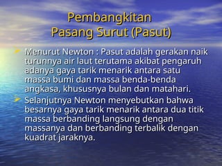 Pembangkitan
Pembangkitan
Pasang Surut (Pasut)
Pasang Surut (Pasut)
 Menurut Newton : Pasut adalah gerakan naik
Menurut Newton : Pasut adalah gerakan naik
turunnya air laut terutama akibat pengaruh
turunnya air laut terutama akibat pengaruh
adanya gaya tarik menarik antara satu
adanya gaya tarik menarik antara satu
massa bumi dan massa benda-benda
massa bumi dan massa benda-benda
angkasa, khususnya bulan dan matahari.
angkasa, khususnya bulan dan matahari.
 Selanjutnya Newton menyebutkan bahwa
Selanjutnya Newton menyebutkan bahwa
besarnya gaya tarik menarik antara dua titik
besarnya gaya tarik menarik antara dua titik
massa berbanding langsung dengan
massa berbanding langsung dengan
massanya dan berbanding terbalik
massanya dan berbanding terbalik dengan
dengan
kuadrat jaraknya.
kuadrat jaraknya.
 