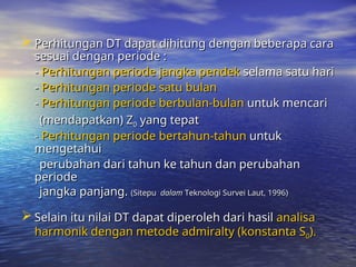 Perhitungan DT dapat dihitung dengan beberapa cara
Perhitungan DT dapat dihitung dengan beberapa cara
sesuai dengan periode :
sesuai dengan periode :
-
- Perhitungan periode jangka pendek
Perhitungan periode jangka pendek selama satu hari
selama satu hari
-
- Perhitungan periode satu bulan
Perhitungan periode satu bulan
-
- Perhitungan periode berbulan-bulan
Perhitungan periode berbulan-bulan untuk mencari
untuk mencari
(mendapatkan) Z
(mendapatkan) Z0
0 yang tepat
yang tepat
-
- Perhitungan periode bertahun-tahun
Perhitungan periode bertahun-tahun untuk
untuk
mengetahui
mengetahui
perubahan dari tahun ke tahun dan perubahan
perubahan dari tahun ke tahun dan perubahan
periode
periode
jangka panjang.
jangka panjang. (Sitepu
(Sitepu dalam
dalam Teknologi Survei Laut, 1996)
Teknologi Survei Laut, 1996)
 Selain itu nilai DT dapat diperoleh dari hasil
Selain itu nilai DT dapat diperoleh dari hasil analisa
analisa
harmonik dengan metode admiralty (konstanta S
harmonik dengan metode admiralty (konstanta S0
0).
).
 