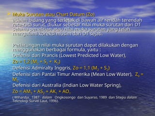  Muka Surutan atau Chart Datum (Zo)
Muka Surutan atau Chart Datum (Zo)
adalah bidang yang terletak di bawah air rendah terendah
adalah bidang yang terletak di bawah air rendah terendah
rata-rata surut, diukur sebesar nilai muka surutan dari DT
rata-rata surut, diukur sebesar nilai muka surutan dari DT
selama penelitian atau nilai muka surutan yang telah
selama penelitian atau nilai muka surutan yang telah
mengalami koreksi musim dari DT sejati.
mengalami koreksi musim dari DT sejati.
Perhitungan nilai muka surutan dapat dilakukan dengan
Perhitungan nilai muka surutan dapat dilakukan dengan
menggunakan berbagai formula, yaitu :
menggunakan berbagai formula, yaitu :
Defenisi dari Prancis (Lowest Predicted Low Water),
Defenisi dari Prancis (Lowest Predicted Low Water),
Zo = 1,2 (M
Zo = 1,2 (M2
2 + S
+ S2
2 + K
+ K2
2)
)
Defenisi Admiralty Inggris,
Defenisi Admiralty Inggris, Zo = 1,1 (M
Zo = 1,1 (M2
2 + S
+ S2
2)
)
Defenisi dari Pantai Timur Amerika (Mean Low Water),
Defenisi dari Pantai Timur Amerika (Mean Low Water), Z
Z0
0 =
=
M
M2
2
Defenisi dari Australia (Indian Low Water Spring),
Defenisi dari Australia (Indian Low Water Spring),
Zo = AM
Zo = AM2
2 + AS
+ AS2
2 + AK
+ AK1
1 + AO
+ AO1
1
( Mihardja, 1987
( Mihardja, 1987 dalam
dalam Ongkosongo dan Suyarso, 1989 dan Sitepu
Ongkosongo dan Suyarso, 1989 dan Sitepu dalam
dalam
Teknologi Survei Laut, 1996).
Teknologi Survei Laut, 1996).
 