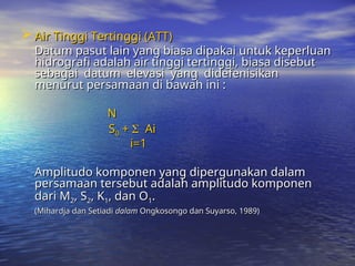  Air Tinggi Tertinggi (ATT)
Air Tinggi Tertinggi (ATT)
Datum pasut lain yang biasa dipakai untuk keperluan
Datum pasut lain yang biasa dipakai untuk keperluan
hidrografi adalah air tinggi tertinggi, biasa disebut
hidrografi adalah air tinggi tertinggi, biasa disebut
sebagai datum elevasi yang didefenisikan
sebagai datum elevasi yang didefenisikan
menurut persamaan di bawah ini :
menurut persamaan di bawah ini :
N
N
S
S0
0 +
+ 
 Ai
Ai
i=1
i=1
Amplitudo komponen yang dipergunakan dalam
Amplitudo komponen yang dipergunakan dalam
persamaan tersebut adalah amplitudo komponen
persamaan tersebut adalah amplitudo komponen
dari M
dari M2
2, S
, S2
2, K
, K1
1, dan O
, dan O1
1.
.
(Mihardja dan Setiadi
(Mihardja dan Setiadi dalam
dalam Ongkosongo dan Suyarso, 1989)
Ongkosongo dan Suyarso, 1989)
 