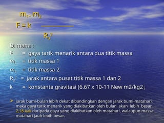 m
m1
1. m
. m2
2
F = k
F = k
R
R0
0
2
2
Di mana :
Di mana :
F = gaya tarik menarik antara dua titik massa
F = gaya tarik menarik antara dua titik massa
m
m1
1 = titik massa 1
= titik massa 1
m
m2
2 = titik massa 2
= titik massa 2
R
R0
0
2
2
= jarak antara pusat titik massa 1 dan 2
= jarak antara pusat titik massa 1 dan 2
k = konstanta gravitasi (6.67 x 10-11 New m2/kg2
k = konstanta gravitasi (6.67 x 10-11 New m2/kg2)
)
 jarak bumi-bulan lebih dekat dibandingkan dengan jarak bumi-matahari,
jarak bumi-bulan lebih dekat dibandingkan dengan jarak bumi-matahari,
maka gaya tarik menarik yang diakibatkan oleh bulan akan lebih besar
maka gaya tarik menarik yang diakibatkan oleh bulan akan lebih besar
2,18 kali
2,18 kali daripada gaya yang diakibatkan oleh matahari, walaupun massa
daripada gaya yang diakibatkan oleh matahari, walaupun massa
matahari jauh lebih besar.
matahari jauh lebih besar.
 