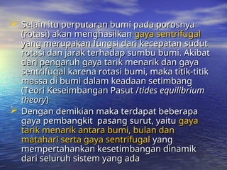  Selain itu perputaran bumi pada porosnya
Selain itu perputaran bumi pada porosnya
(rotasi) akan menghasilkan
(rotasi) akan menghasilkan gaya sentrifugal
gaya sentrifugal
yang merupakan fungsi dari kecepatan sudut
yang merupakan fungsi dari kecepatan sudut
rotasi dan jarak terhadap sumbu bumi. Akibat
rotasi dan jarak terhadap sumbu bumi. Akibat
dari pengaruh gaya tarik menarik dan gaya
dari pengaruh gaya tarik menarik dan gaya
sentrifugal karena rotasi bumi, maka titik-titik
sentrifugal karena rotasi bumi, maka titik-titik
massa di bumi dalam keadaan setimbang
massa di bumi dalam keadaan setimbang
(Teori Keseimbangan Pasut /
(Teori Keseimbangan Pasut /tides equilibrium
tides equilibrium
theory
theory)
)
 Dengan demikian maka terdapat beberapa
Dengan demikian maka terdapat beberapa
gaya pembangkit pasang surut, yaitu
gaya pembangkit pasang surut, yaitu gaya
gaya
tarik menarik antara bumi, bulan dan
tarik menarik antara bumi, bulan dan
matahari serta gaya sentrifugal
matahari serta gaya sentrifugal yang
yang
mempertahankan kesetimbangan dinamik
mempertahankan kesetimbangan dinamik
dari seluruh sistem yang ada
dari seluruh sistem yang ada
 