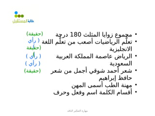 ‫الناقد‬ ‫التفكير‬ ‫مهارة‬
•
‫المثلث‬ ‫زوايا‬ ‫مجموع‬
180
‫درجة‬
•
‫اللغة‬ ‫م‬ُّ‫تعل‬ ‫من‬ ‫أصعب‬ ‫الرياضيات‬ ‫م‬ُّ‫تعل‬
‫االنجليزية‬
•
‫العربية‬ ‫المملكة‬ ‫عاصمة‬ ‫الرياض‬
‫السعودية‬
•
‫شعر‬ ‫من‬ ‫أجمل‬ ‫شوقي‬ ‫أحمد‬ ‫شعر‬
‫إبراهيم‬ ‫حافظ‬
•
‫المهن‬ ‫أسمى‬ ‫الطب‬ ‫مهنة‬
•
‫وحرف‬ ‫وفعل‬ ‫اسم‬ ‫الكلمة‬ ‫أقسام‬
)‫(حقيقة‬
‫رأي‬ (
)
) ‫رأي‬ (
) ‫رأي‬ (
‫(حقيقة‬
)
)‫(حقيقة‬
 