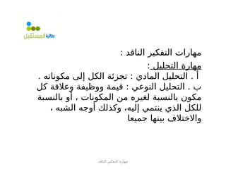 ‫الناقد‬ ‫التفكير‬ ‫مهارة‬
: ‫الناقد‬ ‫التفكير‬ ‫مهارات‬
‫التحليل‬ ‫مهارة‬
:
. ‫مكوناته‬ ‫إلى‬ ‫الكل‬ ‫تجزئة‬ : ‫المادي‬ ‫التحليل‬ . ‫أ‬
‫كل‬ ‫وعالقة‬ ‫ووظيفة‬ ‫قيمة‬ : ‫النوعي‬ ‫التحليل‬ . ‫ب‬
‫بالنسبة‬ ‫أو‬ ، ‫المكونات‬ ‫من‬ ‫لغيره‬ ‫بالنسبة‬ ‫مكون‬
، ‫الشبه‬ ‫أوجه‬ ‫وكذلك‬ ،‫إليه‬ ‫ينتمي‬ ‫الذي‬ ‫للكل‬
‫جميعا‬ ‫بينها‬ ‫واالختالف‬
 