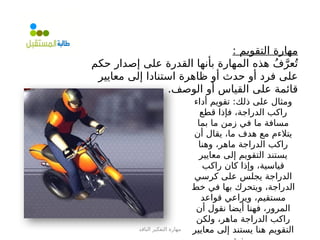 ‫الناقد‬ ‫التفكير‬ ‫مهارة‬
: ‫التقويم‬ ‫مهارة‬
‫حكم‬ ‫إصدار‬ ‫على‬ ‫القدرة‬ ‫بأنها‬ ‫المهارة‬ ‫هذه‬ ُ‫ف‬َّ‫عر‬ُ‫ت‬
‫معايير‬ ‫إلى‬ ‫استنادا‬ ‫ظاهرة‬ ‫أو‬ ‫حدث‬ ‫أو‬ ‫فرد‬ ‫على‬
.‫الوصف‬ ‫أو‬ ‫القياس‬ ‫على‬ ‫قائمة‬
‫أداء‬ ‫تقويم‬ :‫ذلك‬ ‫على‬ ‫ومثال‬
‫قطع‬ ‫فإذا‬ ،‫الدراجة‬ ‫راكب‬
‫بما‬ ‫ما‬ ‫زمن‬ ‫في‬ ‫ما‬ ‫مسافة‬
‫أن‬ ‫يقال‬ ،‫ما‬ ‫هدف‬ ‫مع‬ ‫يتالءم‬
‫وهنا‬ ،‫ماهر‬ ‫الدراجة‬ ‫راكب‬
‫معايير‬ ‫إلى‬ ‫التقويم‬ ‫يستند‬
‫راكب‬ ‫كان‬ ‫وإذا‬ ،‫قياسية‬
‫كرسي‬ ‫على‬ ‫يجلس‬ ‫الدراجة‬
‫خط‬ ‫في‬ ‫بها‬ ‫ويتحرك‬ ،‫الدراجة‬
‫قواعد‬ ‫ويراعي‬ ،‫مستقيم‬
‫أن‬ ‫نقول‬ ‫أيضا‬ ‫فهنا‬ ،‫المرور‬
‫ولكن‬ ،‫ماهر‬ ‫الدراجة‬ ‫راكب‬
‫معايير‬ ‫إلى‬ ‫يستند‬ ‫هنا‬ ‫التقويم‬
 