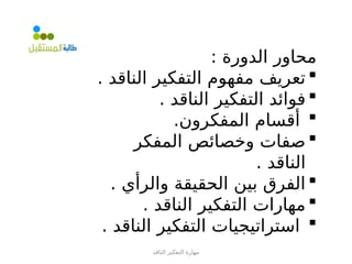 ‫الناقد‬ ‫التفكير‬ ‫مهارة‬
: ‫الدورة‬ ‫محاور‬

. ‫الناقد‬ ‫التفكير‬ ‫مفهوم‬ ‫تعريف‬

. ‫الناقد‬ ‫التفكير‬ ‫فوائد‬

.‫المفكرون‬ ‫أقسام‬

‫المفكر‬ ‫وخصائص‬ ‫صفات‬
. ‫الناقد‬

. ‫والرأي‬ ‫الحقيقة‬ ‫بين‬ ‫الفرق‬

. ‫الناقد‬ ‫التفكير‬ ‫مهارات‬

. ‫الناقد‬ ‫التفكير‬ ‫استراتيجيات‬
 