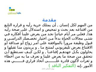 ‫الناقد‬ ‫التفكير‬ ‫مهارة‬
‫مقدمة‬
‫=ع‬
‫ب‬‫النا‬ ‫قراره‬ ‫و‬ ‫=ه‬
‫ي‬‫رأ‬ ‫=ة‬
‫ي‬‫حر‬ ‫=ك‬
‫ل‬‫يمت‬ ‫=ن‬
‫أ‬ , ‫=ان‬
‫س‬‫إن‬ ‫=ل‬
‫ك‬‫ل‬ ‫=م‬
‫ه‬‫الم‬ ‫=ن‬
‫م‬
‫=ه‬
‫ي‬‫رأ‬ ‫=حة‬
‫ص‬ ‫=ى‬
‫ل‬‫ع‬ ‫=تدالل‬
‫س‬‫ا‬ ‫و‬ ‫=ص‬
‫ي‬‫تمح‬ ‫و‬ ‫=ث‬
‫ح‬‫ب‬ ‫=د‬
‫ع‬‫ب‬ ‫=ه‬
‫ع‬‫اقتنا‬ ‫=ن‬
‫م‬
‫ف=ي‬ ‫أفكاره‬ ‫علين=ا‬ ‫يعرض‬ ‫م=ن‬ ‫نج=د‬ ‫حياتن=ا‬ ‫أيام‬ ‫م=ر‬ ‫فعل=ى‬ ,‫هذا‬
‫و‬ ‫الدراس=ي‬ ‫تخص=صك‬ ‫اختيار‬ ‫م=ن‬ ً‫بدءا‬ ‫الحياة‬ ‫مجاالت‬ ‫شت=ى‬
‫أ=و‬ ‫ص=داقة‬ ‫أ=و‬ ‫زواج‬ ‫أم=ر‬ ‫عل=ى‬ ‫بالموافق=ة‬ ً‫مرورا‬ ‫وظيف=ة‬ ‫قبول‬
‫و‬ ‫تقبله=ا‬ ‫من=ا‬ ‫يريدون‬ ‫و‬ , ‫م=ا‬ ‫لمنت=ج‬ ‫تليفزيون=ي‬ ‫بعرض‬ ‫االقتناع‬
‫=ن‬
=‫أ‬ ‫=تطيع‬
=‫نس‬ ‫=ف‬
=‫كي‬ ‫=ن‬
=‫لك‬ ‫و‬ , ‫=ا‬
=‫إقناعن‬ ‫=م‬
=‫جهده‬ ‫=ل‬
=‫بك‬ ‫يحاولون‬
‫أخطاء‬ ‫=ن‬‫م‬ ‫=ه‬‫ب‬ ‫=ا‬‫م‬ ‫نعرف‬ ‫و‬ ‫=ا‬‫ن‬‫علي‬ ‫يعرض‬ ‫=ا‬‫م‬ ‫=حة‬‫ص‬ ‫=ن‬‫م‬ ‫=ق‬‫ق‬‫نتح‬
‫هذه‬ ‫ف========ي‬ ‫قراري‬ ‫أتخاذ‬ ‫عل========ى‬ ‫قادرة‬ ‫ألكون‬ ‫ثغرات‬ ‫و‬
‫إنه‬، ‫األمور‬
) ‫الناقد‬ ‫(التفكير‬
 