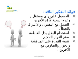 ‫الناقد‬ ‫التفكير‬ ‫مهارة‬
: ‫الناقد‬ ‫التفكير‬ ‫فوائد‬
o
, ‫مستقل‬ ‫رأي‬ ‫على‬ ‫الحصول‬
. ‫اآلخرين‬ =
‫ء‬‫آلرا‬ ‫التبعية‬ ‫وعدم‬
o
‫واالعتراف‬ , ‫النفس‬ ‫مع‬ ‫الصدق‬
. ‫بالخطأ‬
o
‫العاطفة‬ ‫بدل‬ ‫العقل‬ ‫استخدام‬
o
‫الحكيم‬ ‫القرار‬ ‫صنع‬
o
‫المناقشة‬ ‫على‬ ‫القدرة‬ ‫تنمية‬
‫مع‬ ‫والتفاوض‬ ‫والحوار‬
. ‫اآلخرين‬
 