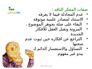 ‫الناقد‬ ‫التفكير‬ ‫مهارة‬
: ‫الناقد‬ ‫المفكر‬ ‫صفات‬
•
‫يعرفه‬ ‫ال‬ ‫فيما‬ ‫المجادلة‬ ‫عدم‬
•
‫موثوقة‬ ‫علمية‬ ‫لمصادر‬ ‫االستناد‬
•
. ‫الموضوع‬ ‫بجوهر‬ ‫صلة‬ ‫على‬ ‫البقاء‬
•
‫لألفكار‬ ‫العقل‬ ‫وتقبل‬ ‫المرونة‬
‫الجديدة‬
•
‫عدم‬ ‫ثبوت‬ ‫حين‬ ‫افكاره‬ ‫عن‬ ‫التراجع‬
‫صحتها‬
•
‫لما‬ ‫الدائم‬ ‫واالستفسار‬ ‫التساؤل‬
‫مفهوم‬ ‫غير‬ ‫يبدو‬
 