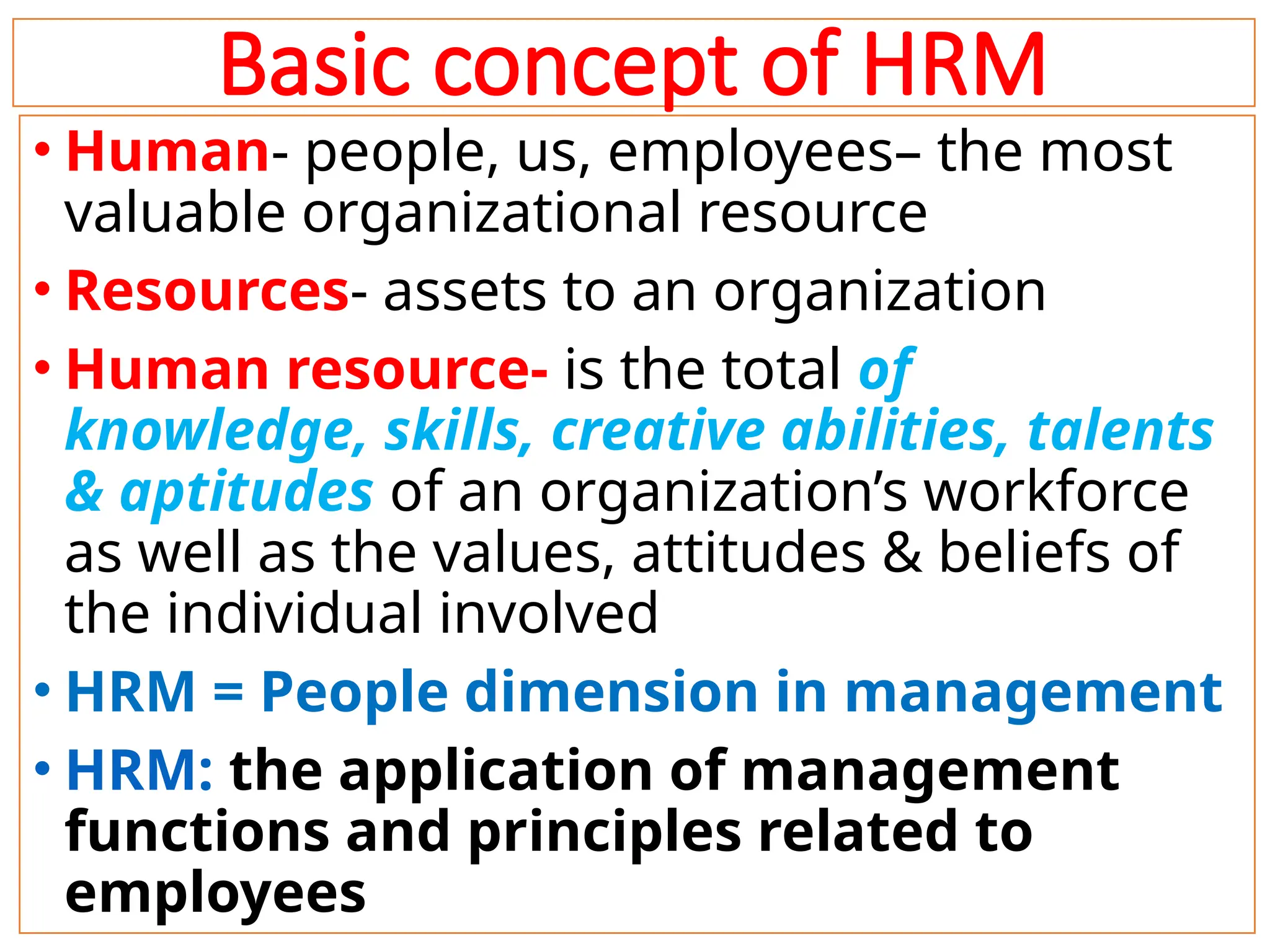 Basic concept of HRM
• Human- people, us, employees– the most
valuable organizational resource
• Resources- assets to an organization
• Human resource- is the total of
knowledge, skills, creative abilities, talents
& aptitudes of an organization’s workforce
as well as the values, attitudes & beliefs of
the individual involved
• HRM = People dimension in management
• HRM: the application of management
functions and principles related to
employees 10
 