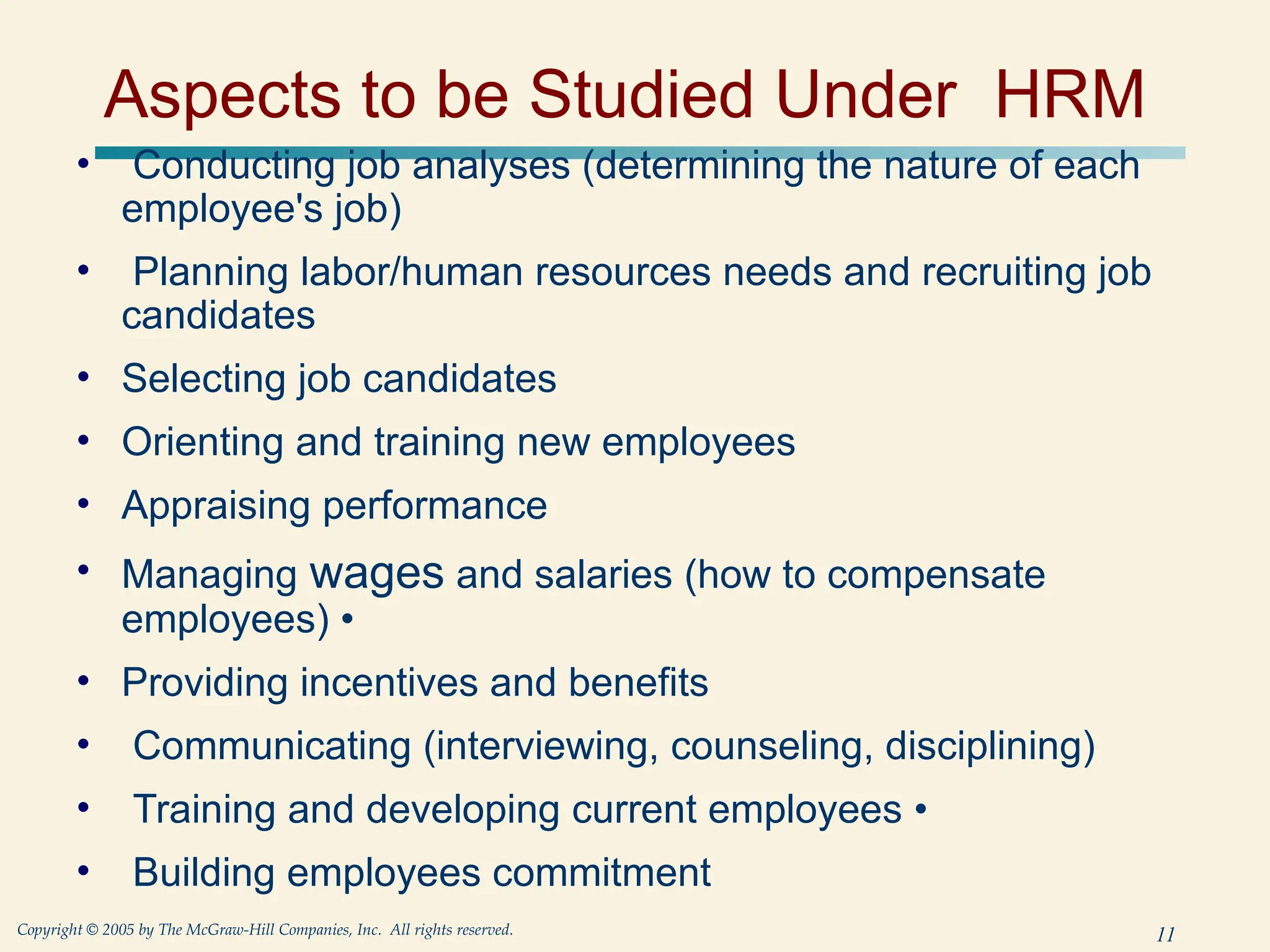 11
Copyright © 2005 by The McGraw-Hill Companies, Inc. All rights reserved.
Aspects to be Studied Under HRM
• Conducting job analyses (determining the nature of each
employee's job)
• Planning labor/human resources needs and recruiting job
candidates
• Selecting job candidates
• Orienting and training new employees
• Appraising performance
• Managing wages and salaries (how to compensate
employees) •
• Providing incentives and benefits
• Communicating (interviewing, counseling, disciplining)
• Training and developing current employees •
• Building employees commitment
 