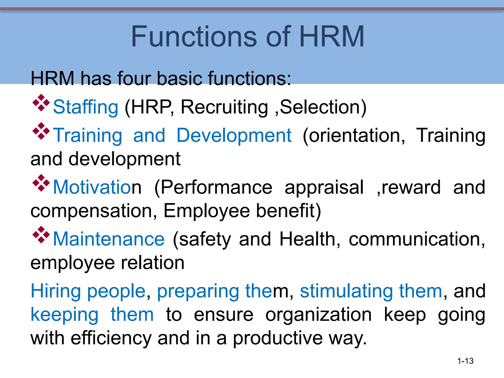 Functions of HRM
HRM has four basic functions:
Staffing (HRP, Recruiting ,Selection)
Training and Development (orientation, Training
and development
Motivation (Performance appraisal ,reward and
compensation, Employee benefit)
Maintenance (safety and Health, communication,
employee relation
Hiring people, preparing them, stimulating them, and
keeping them to ensure organization keep going
with efficiency and in a productive way.
1-13
 