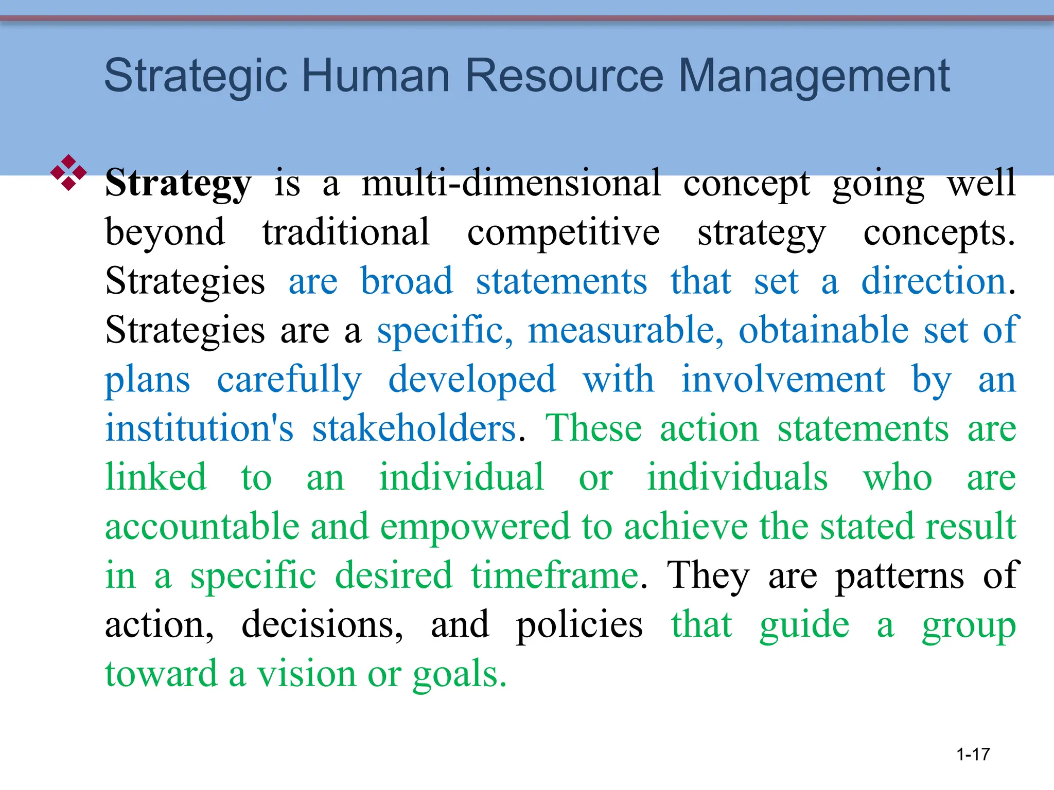 Strategic Human Resource Management
 Strategy is a multi-dimensional concept going well
beyond traditional competitive strategy concepts.
Strategies are broad statements that set a direction.
Strategies are a specific, measurable, obtainable set of
plans carefully developed with involvement by an
institution's stakeholders. These action statements are
linked to an individual or individuals who are
accountable and empowered to achieve the stated result
in a specific desired timeframe. They are patterns of
action, decisions, and policies that guide a group
toward a vision or goals.
1-17
 