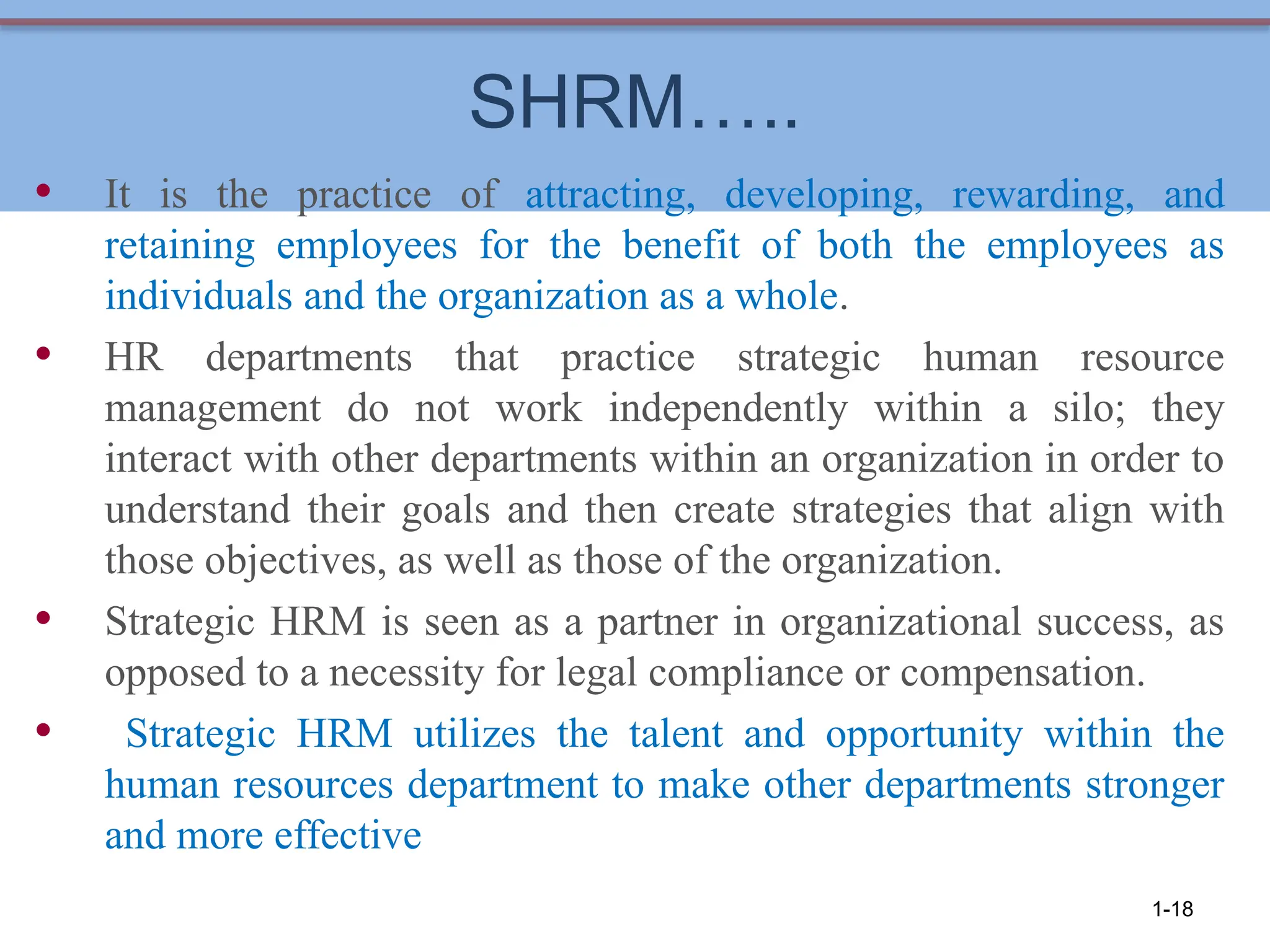 SHRM…..
• It is the practice of attracting, developing, rewarding, and
retaining employees for the benefit of both the employees as
individuals and the organization as a whole.
• HR departments that practice strategic human resource
management do not work independently within a silo; they
interact with other departments within an organization in order to
understand their goals and then create strategies that align with
those objectives, as well as those of the organization.
• Strategic HRM is seen as a partner in organizational success, as
opposed to a necessity for legal compliance or compensation.
• Strategic HRM utilizes the talent and opportunity within the
human resources department to make other departments stronger
and more effective
1-18
 