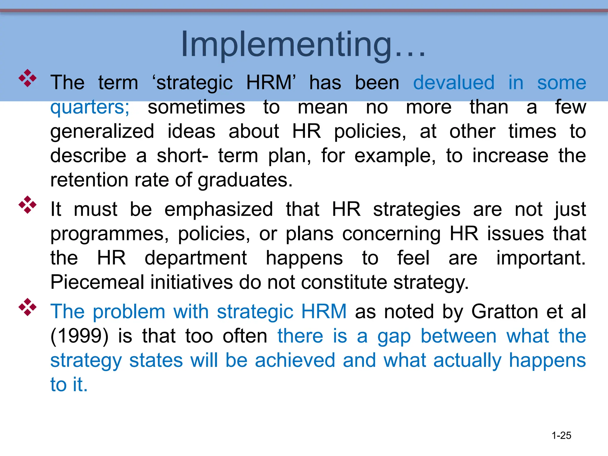 Implementing…
 The term ‘strategic HRM’ has been devalued in some
quarters; sometimes to mean no more than a few
generalized ideas about HR policies, at other times to
describe a short- term plan, for example, to increase the
retention rate of graduates.
 It must be emphasized that HR strategies are not just
programmes, policies, or plans concerning HR issues that
the HR department happens to feel are important.
Piecemeal initiatives do not constitute strategy.
 The problem with strategic HRM as noted by Gratton et al
(1999) is that too often there is a gap between what the
strategy states will be achieved and what actually happens
to it.
1-25
 