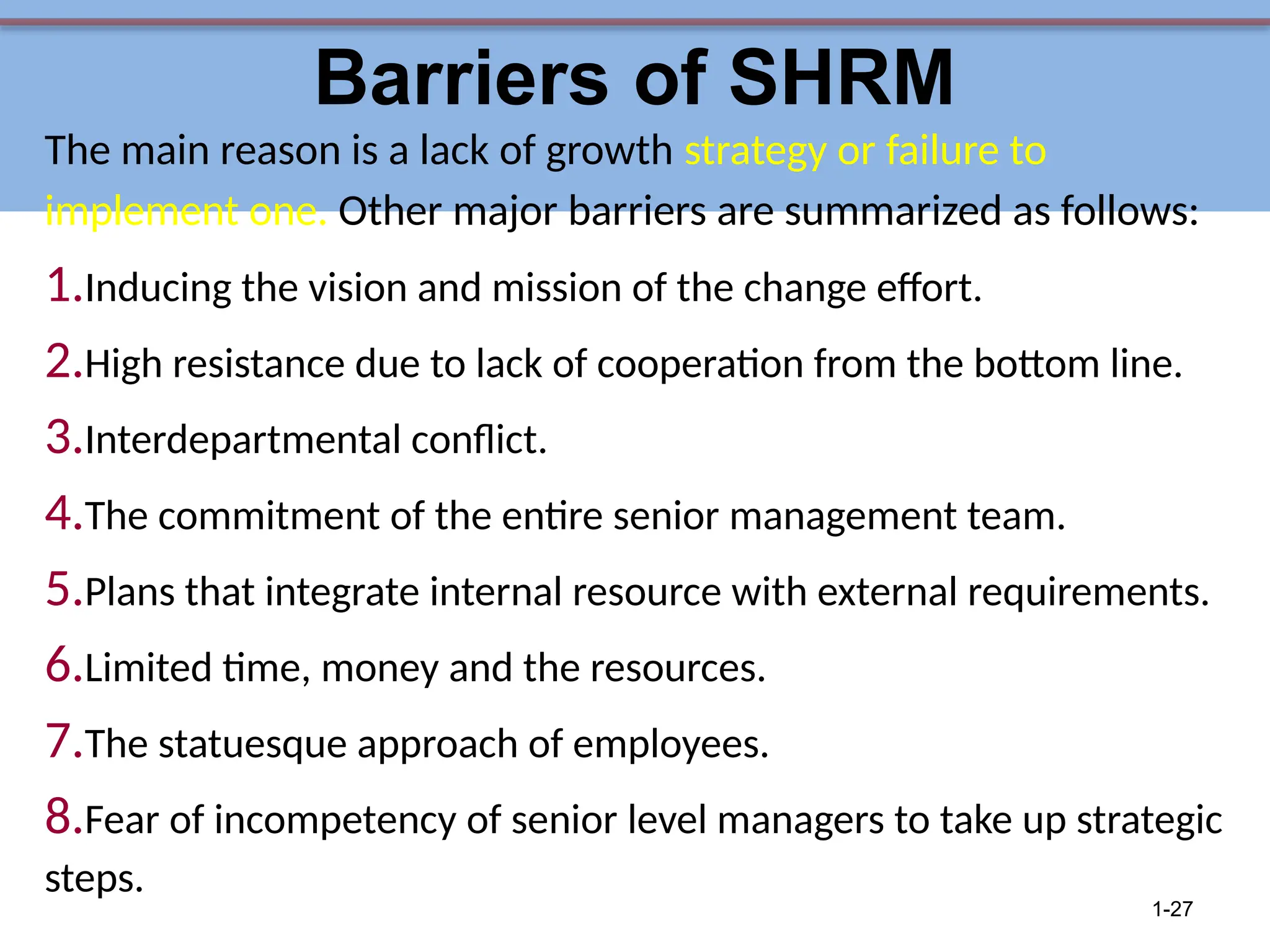 Barriers of SHRM
The main reason is a lack of growth strategy or failure to
implement one. Other major barriers are summarized as follows:
1.Inducing the vision and mission of the change effort.
2.High resistance due to lack of cooperation from the bottom line.
3.Interdepartmental conflict.
4.The commitment of the entire senior management team.
5.Plans that integrate internal resource with external requirements.
6.Limited time, money and the resources.
7.The statuesque approach of employees.
8.Fear of incompetency of senior level managers to take up strategic
steps.
1-27
 