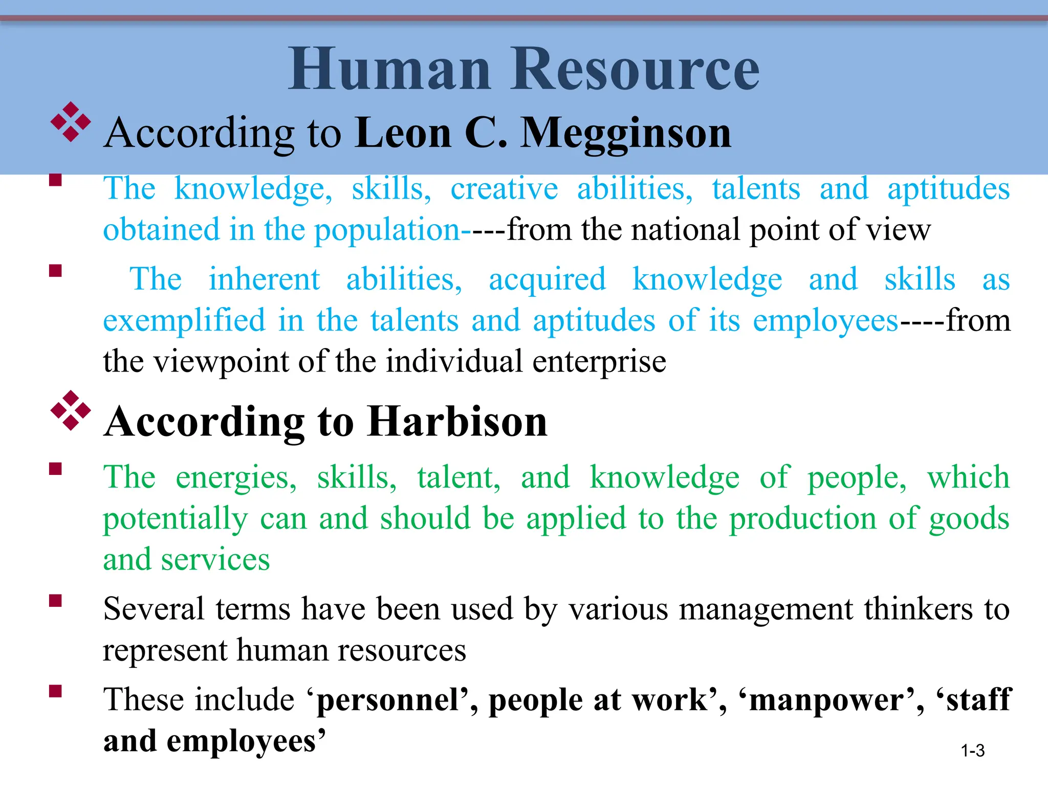 Human Resource
According to Leon C. Megginson
 The knowledge, skills, creative abilities, talents and aptitudes
obtained in the population----from the national point of view
 The inherent abilities, acquired knowledge and skills as
exemplified in the talents and aptitudes of its employees----from
the viewpoint of the individual enterprise
According to Harbison
 The energies, skills, talent, and knowledge of people, which
potentially can and should be applied to the production of goods
and services
 Several terms have been used by various management thinkers to
represent human resources
 These include ‘personnel’, people at work’, ‘manpower’, ‘staff
and employees’ 1-3
 