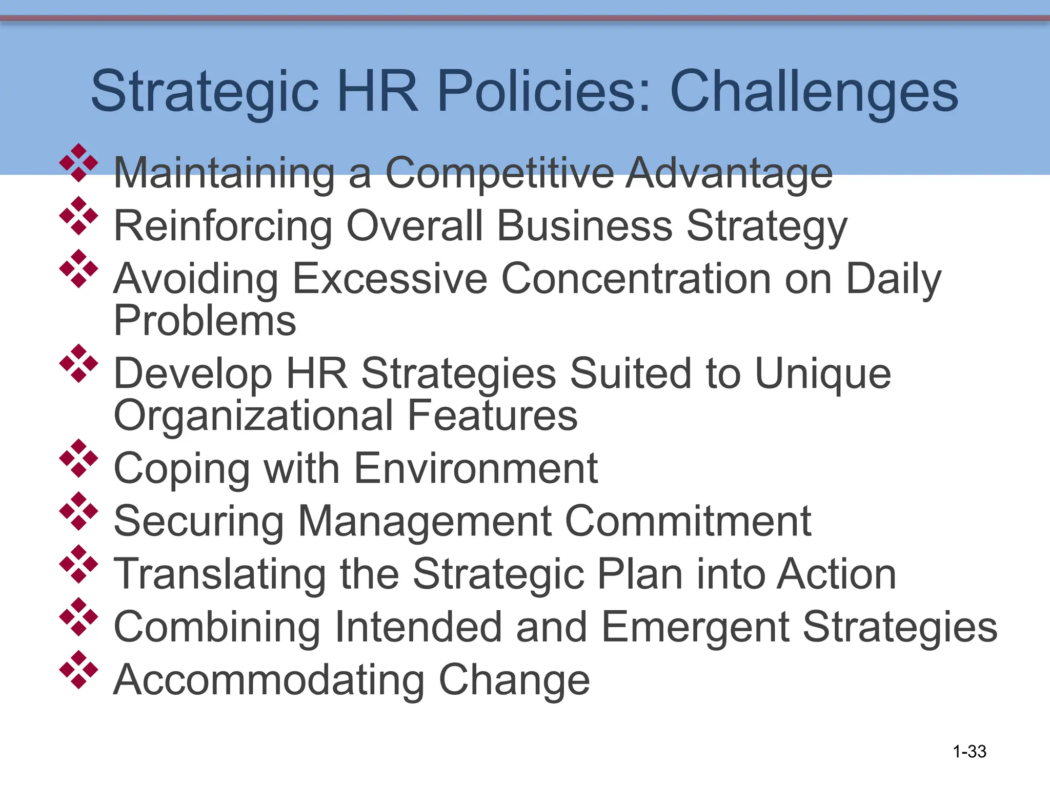 Strategic HR Policies: Challenges
 Maintaining a Competitive Advantage
 Reinforcing Overall Business Strategy
 Avoiding Excessive Concentration on Daily
Problems
 Develop HR Strategies Suited to Unique
Organizational Features
 Coping with Environment
 Securing Management Commitment
 Translating the Strategic Plan into Action
 Combining Intended and Emergent Strategies
 Accommodating Change
1-33
 
