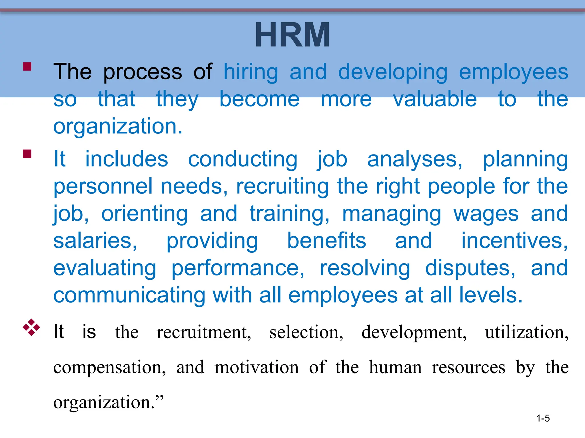 HRM
 The process of hiring and developing employees
so that they become more valuable to the
organization.
 It includes conducting job analyses, planning
personnel needs, recruiting the right people for the
job, orienting and training, managing wages and
salaries, providing benefits and incentives,
evaluating performance, resolving disputes, and
communicating with all employees at all levels.
 It is the recruitment, selection, development, utilization,
compensation, and motivation of the human resources by the
organization.”
1-5
 
