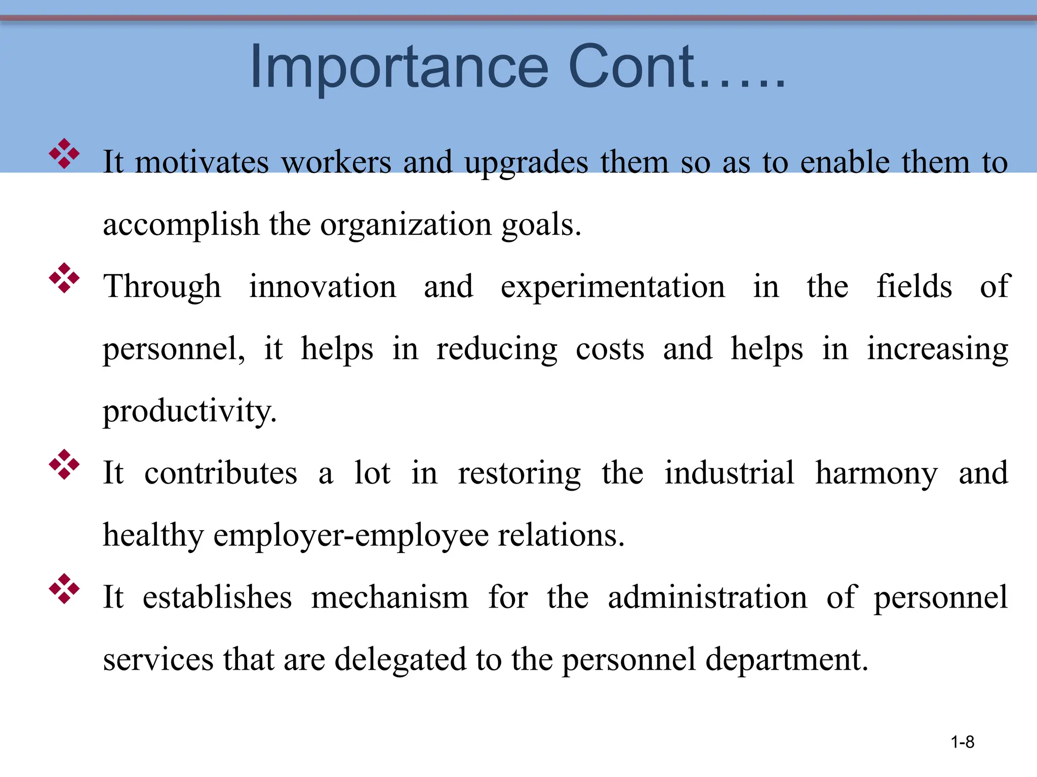 Importance Cont…..
 It motivates workers and upgrades them so as to enable them to
accomplish the organization goals.
 Through innovation and experimentation in the fields of
personnel, it helps in reducing costs and helps in increasing
productivity.
 It contributes a lot in restoring the industrial harmony and
healthy employer-employee relations.
 It establishes mechanism for the administration of personnel
services that are delegated to the personnel department.
1-8
 