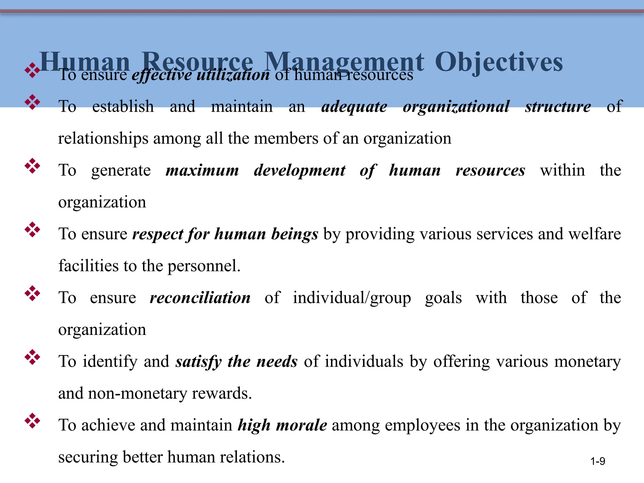 Human Resource Management Objectives
 To ensure effective utilization of human resources
 To establish and maintain an adequate organizational structure of
relationships among all the members of an organization
 To generate maximum development of human resources within the
organization
 To ensure respect for human beings by providing various services and welfare
facilities to the personnel.
 To ensure reconciliation of individual/group goals with those of the
organization
 To identify and satisfy the needs of individuals by offering various monetary
and non-monetary rewards.
 To achieve and maintain high morale among employees in the organization by
securing better human relations. 1-9
 