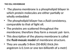 THE CELL MEMEBRANE
• The plasma membrane is a phospholipid bilayer in
which protein molecules are either partially or
wholly embedded
• The phospholipid bilayer has a fluid consistency,
comparable to that of light oil.
• The proteins are scattered throughout the
membrane; therefore they form a mosaic pat- tern.
• This description of the plasma membrane is called
the fluid-mosaic model of membrane structure.
• They are usually 5-8nm (50-80Å) thick.(An
angstrom is 0.1nm or one ten-billionth of a metr)
 