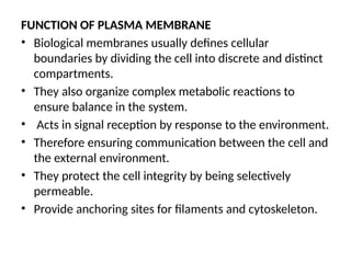 FUNCTION OF PLASMA MEMBRANE
• Biological membranes usually defines cellular
boundaries by dividing the cell into discrete and distinct
compartments.
• They also organize complex metabolic reactions to
ensure balance in the system.
• Acts in signal reception by response to the environment.
• Therefore ensuring communication between the cell and
the external environment.
• They protect the cell integrity by being selectively
permeable.
• Provide anchoring sites for filaments and cytoskeleton.
 