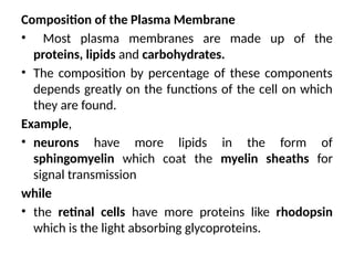 Composition of the Plasma Membrane
• Most plasma membranes are made up of the
proteins, lipids and carbohydrates.
• The composition by percentage of these components
depends greatly on the functions of the cell on which
they are found.
Example,
• neurons have more lipids in the form of
sphingomyelin which coat the myelin sheaths for
signal transmission
while
• the retinal cells have more proteins like rhodopsin
which is the light absorbing glycoproteins.
 