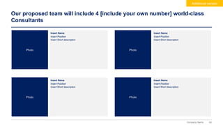 62
Company Name
Our proposed team will include 4 [include your own number] world-class
Consultants
Additional version
Insert Name
Insert Position
Insert Short description
Insert Name
Insert Position
Insert Short description
Photo Photo
Insert Name
Insert Position
Insert Short description
Insert Name
Insert Position
Insert Short description
Photo Photo
 