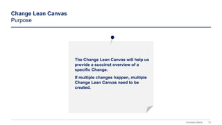 73
Company Name
The Change Lean Canvas will help us
provide a succinct overview of a
specific Change.
If multiple changes happen, multiple
Change Lean Canvas need to be
created.
Change Lean Canvas
Purpose
 