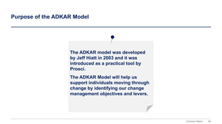 86
Company Name
The ADKAR model was developed
by Jeff Hiatt in 2003 and it was
introduced as a practical tool by
Prosci.
The ADKAR Model will help us
support individuals moving through
change by identifying our change
management objectives and levers.
Purpose of the ADKAR Model
 