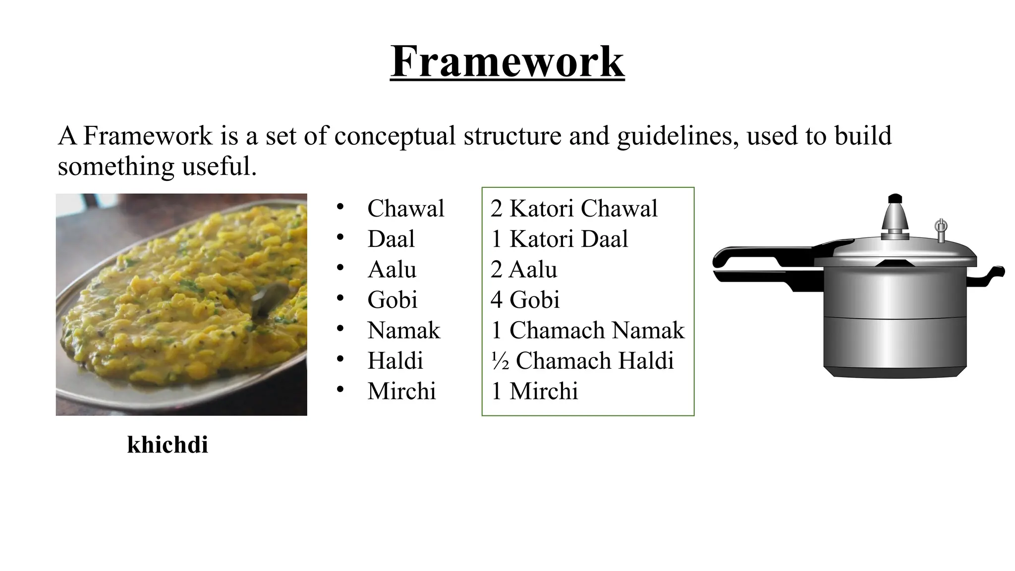 Framework
A Framework is a set of conceptual structure and guidelines, used to build
something useful.
• Chawal
• Daal
• Aalu
• Gobi
• Namak
• Haldi
• Mirchi
khichdi
2 Katori Chawal
1 Katori Daal
2 Aalu
4 Gobi
1 Chamach Namak
½ Chamach Haldi
1 Mirchi