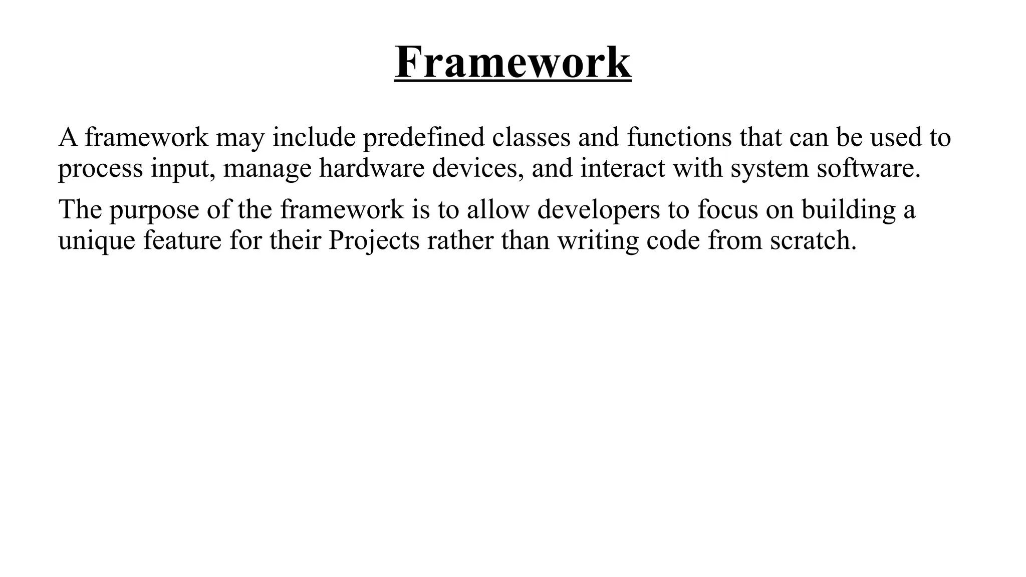 Framework
A framework may include predefined classes and functions that can be used to
process input, manage hardware devices, and interact with system software.
The purpose of the framework is to allow developers to focus on building a
unique feature for their Projects rather than writing code from scratch.