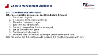 2.5 Data Management Challenges
2.5.1 Data differs from other assets
Other assets exist in one place at one time. Data is different:
1. Data is not tangible.
2. It is durable and does not wear out.
3. The value changes as it ages.
4. Easy to copy and transport.
5. Not easy to reproduce if lost or destroyed.
6. can be stolen but not gone.
7. Not consumed when used.
8. The same data can be used by multiple people at the same time.
Data has a value but it is challenging to measure it. It must be managed with care.
 