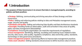 1.Introduction
• The purpose of Data Governance is to ensure that data is managed properly, according to
policies and best practices:
• Strategy: Defining, communicating and driving execution of Data Strategy and Data
Governance
• Policy: Setting and enforcing policies relating to data and Metadata management access,
usage, security and quality
• Standards and quality: Setting and enforcing Data Quality and Data Architecture standards
• Oversight: Providing hands-on observation, audit and correction in key areas of quality,
policy and data management (Stewardship)
• Compliance: Ensuring the organization can meet the requirements of regulations
• Issue management: Identifying, defining, escalating and resolving issues related to data
security, data access, data quality, regulatory compliance, data ownership, policy, standards,
terminology or data governance procedures.
• Data management projects: Sponsoring efforts to improve data management practices.
• Data asset valuation: Setting standards and processes to define business value of assets
 